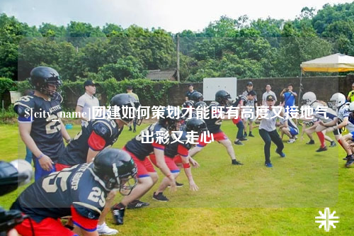 广元团建如何策划才能既有高度又接地气出彩又走心
